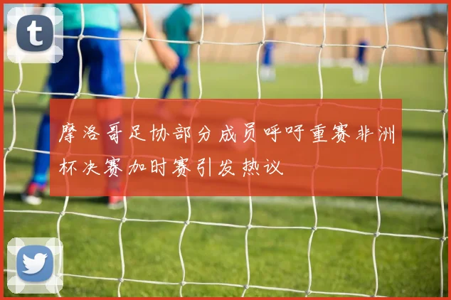 摩洛哥足协部分成员呼吁重赛非洲杯决赛加时赛引发热议
