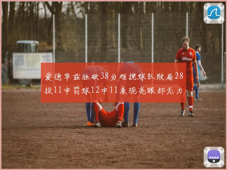 爱德华兹独砍38分难挽球队败局28投11中罚球12中11表现亮眼却无力回天