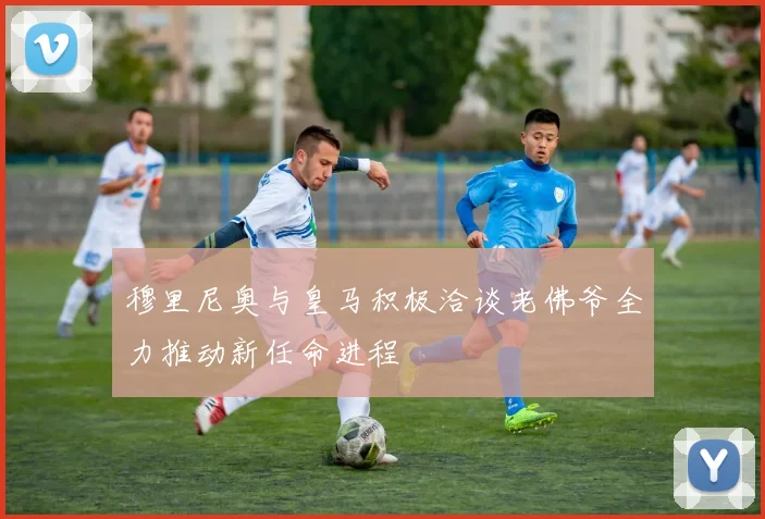 穆里尼奥与皇马积极洽谈老佛爷全力推动新任命进程