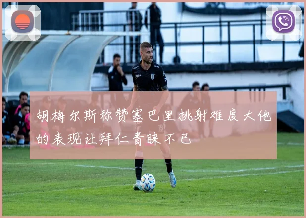 胡梅尔斯称赞塞巴里挑射难度大他的表现让拜仁青睐不已