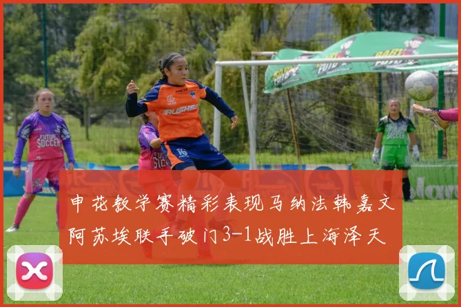 申花教学赛精彩表现马纳法韩嘉文阿苏埃联手破门3-1战胜上海泽天