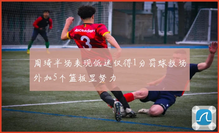 周琦半场表现低迷仅得1分罚球救场外加5个篮板显努力