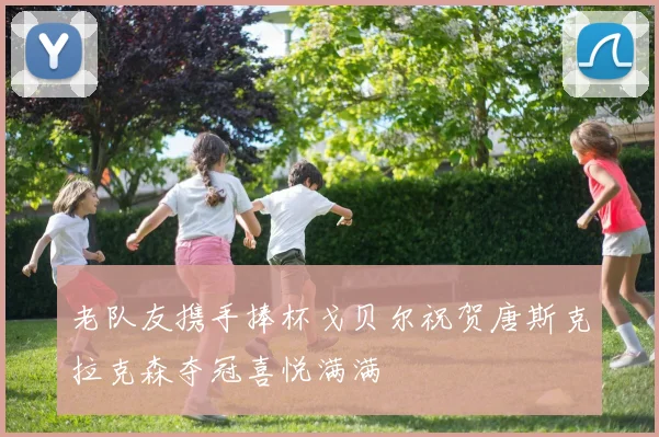 老队友携手捧杯戈贝尔祝贺唐斯克拉克森夺冠喜悦满满