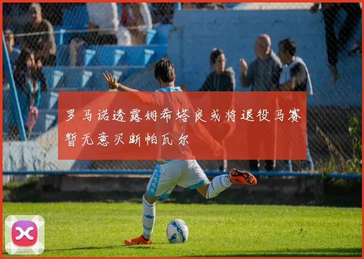 罗马诺透露姆希塔良或将退役马赛暂无意买断帕瓦尔