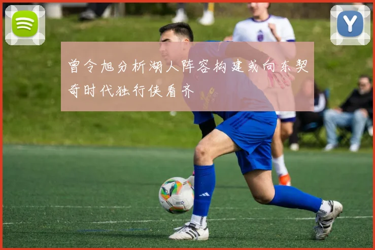 曾令旭分析湖人阵容构建或向东契奇时代独行侠看齐