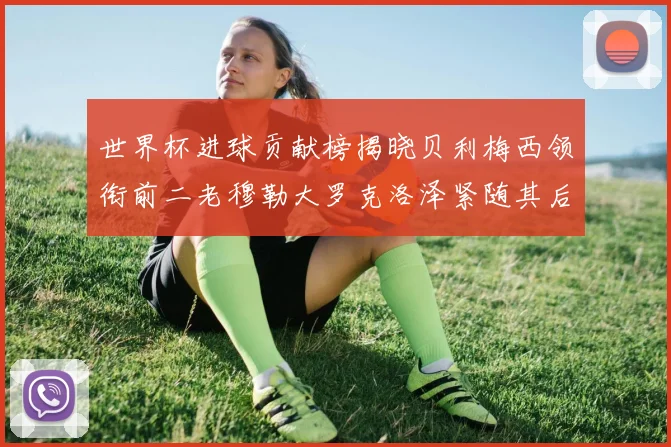世界杯进球贡献榜揭晓贝利梅西领衔前二老穆勒大罗克洛泽紧随其后