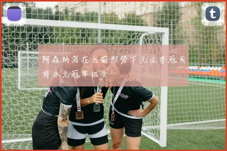 阿森纳若在当前形势下无法夺冠或将永无冠军机会