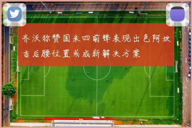 齐沃称赞国米四前锋表现出色阿坎吉后腰位置或成新解决方案