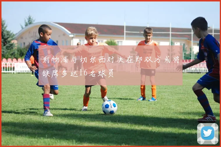 利物浦与切尔西对决在即双方或将缺席多达16名球员